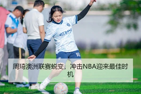 周琦澳洲联赛蜕变，冲击NBA迎来最佳时机