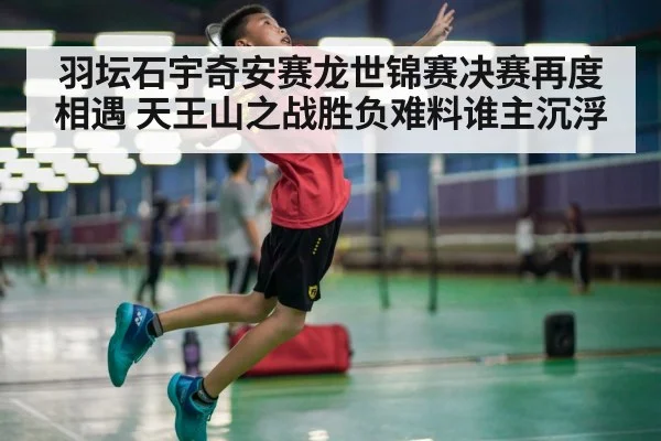 羽坛石宇奇安赛龙世锦赛决赛再度相遇 天王山之战胜负难料谁主沉浮
