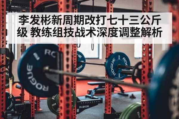 李发彬新周期改打七十三公斤级 教练组技战术深度调整解析