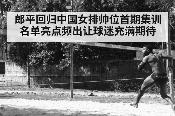 郎平回归中国女排帅位首期集训名单亮点频出让球迷充满期待