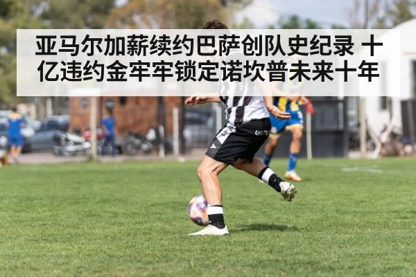 亚马尔加薪续约巴萨创队史纪录 十亿违约金牢牢锁定诺坎普未来十年
