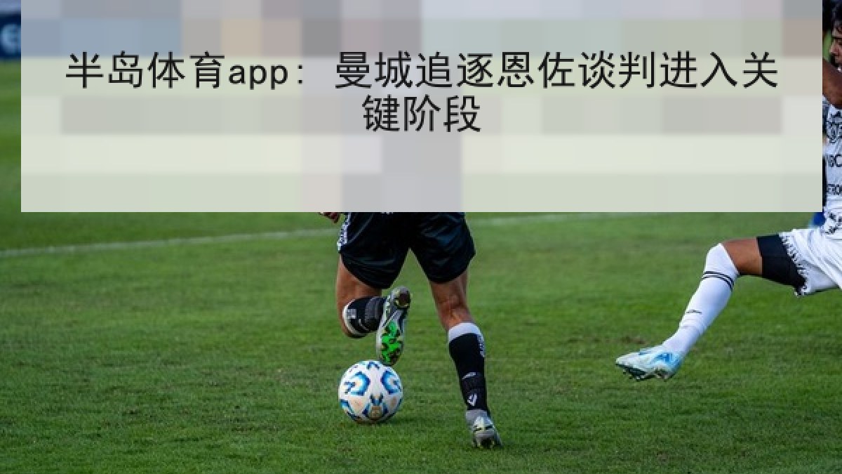 半岛体育app: 曼城追逐恩佐谈判进入关键阶段