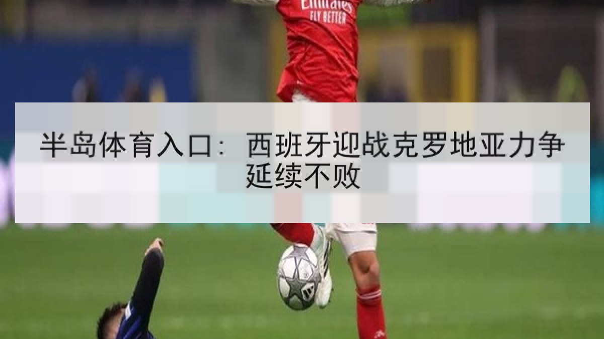 半岛体育入口: 西班牙迎战克罗地亚力争延续不败